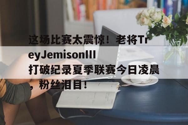 开云体育app下载-这场比赛太震惊！老将TreyJemisonIII打破纪录夏季联赛今日凌晨，粉丝泪目！-泰森最近的一场比赛是2020年的一场表演赛