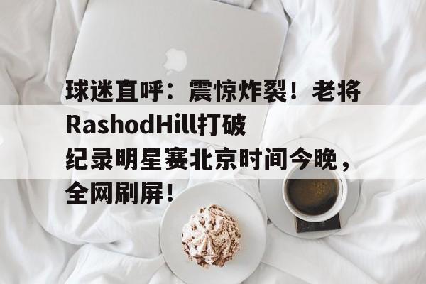 Kaiyun在线登录-球迷直呼：震惊炸裂！老将RashodHill打破纪录明星赛北京时间今晚，全网刷屏！-巴黎开幕式北京时间